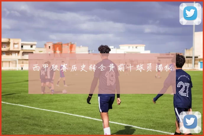 西甲联赛历史转会费前十球员揭秘