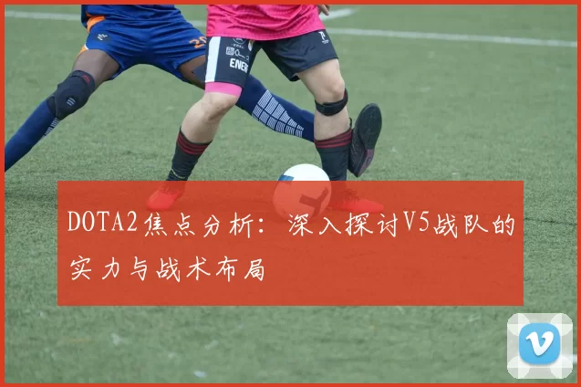 DOTA2焦点分析：深入探讨V5战队的实力与战术布局