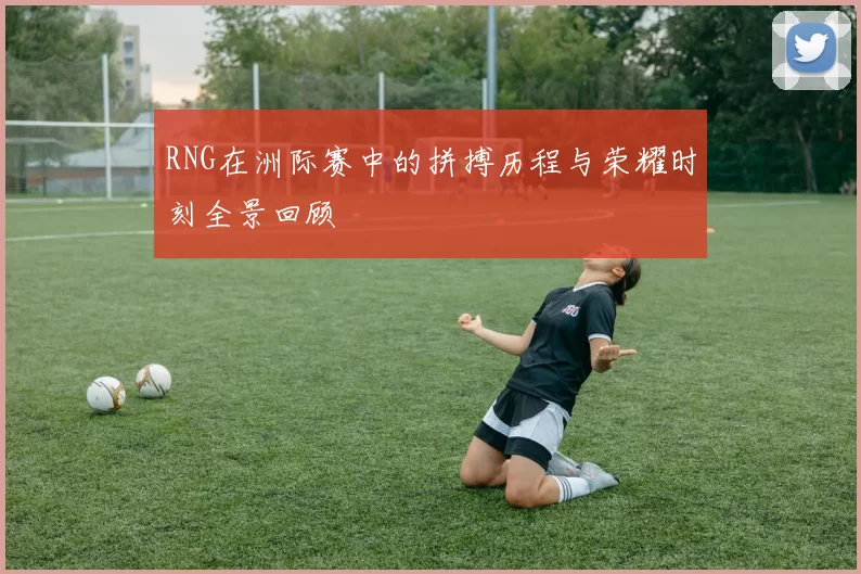 RNG在洲际赛中的拼搏历程与荣耀时刻全景回顾