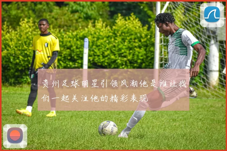 贵州足球明星引领风潮他是谁让我们一起关注他的精彩表现