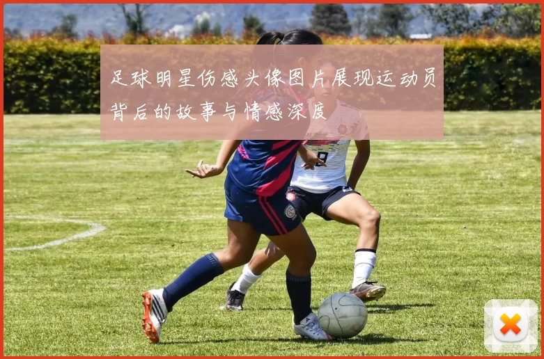 足球明星伤感头像图片展现运动员背后的故事与情感深度
