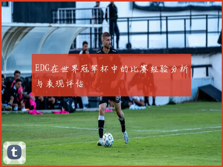 EDG在世界冠军杯中的比赛经验分析与表现评估