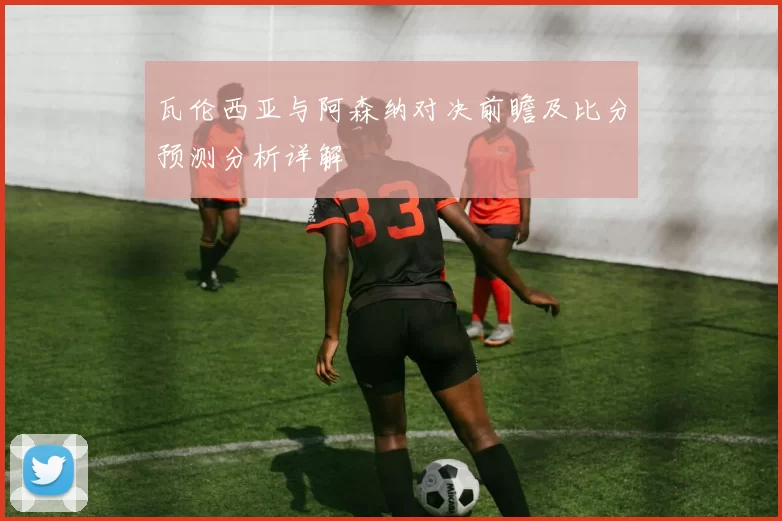 瓦伦西亚与阿森纳对决前瞻及比分预测分析详解