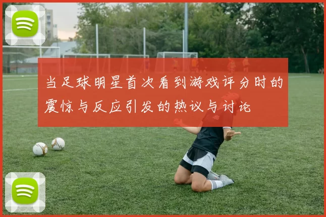 当足球明星首次看到游戏评分时的震惊与反应引发的热议与讨论