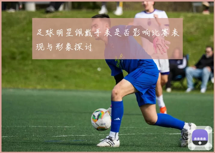 足球明星佩戴手表是否影响比赛表现与形象探讨