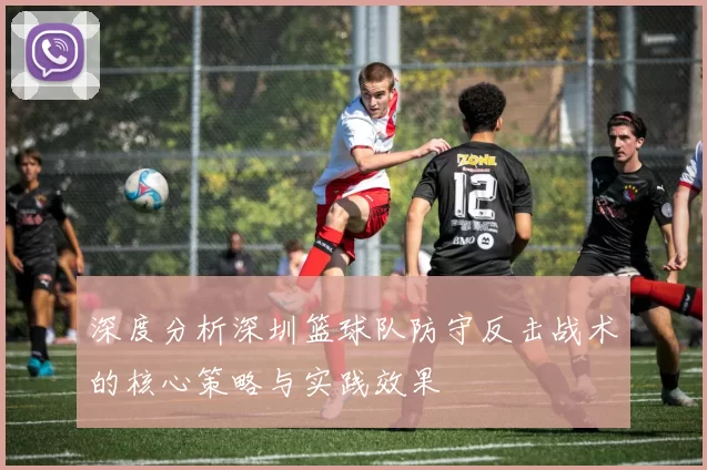 深度分析深圳篮球队防守反击战术的核心策略与实践效果