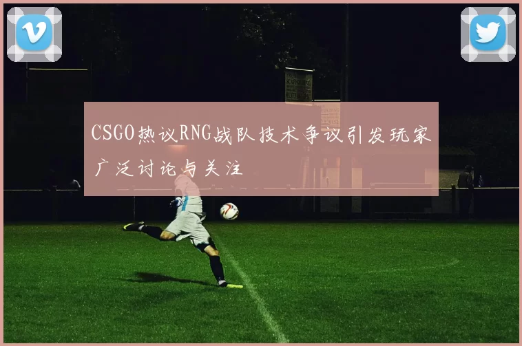 CSGO热议RNG战队技术争议引发玩家广泛讨论与关注
