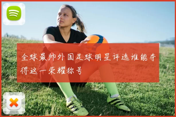 全球最帅外国足球明星评选谁能夺得这一荣耀称号