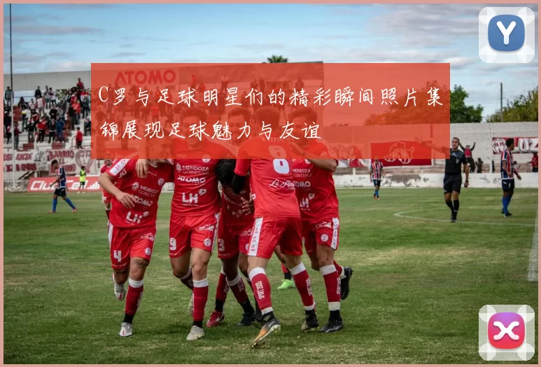 C罗与足球明星们的精彩瞬间照片集锦展现足球魅力与友谊