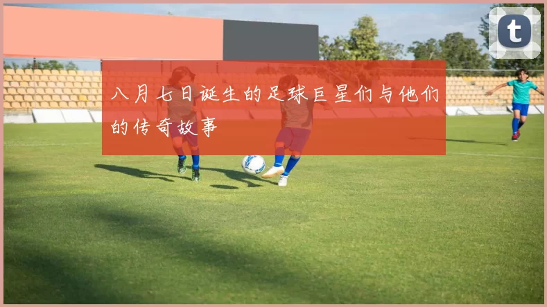 八月七日诞生的足球巨星们与他们的传奇故事