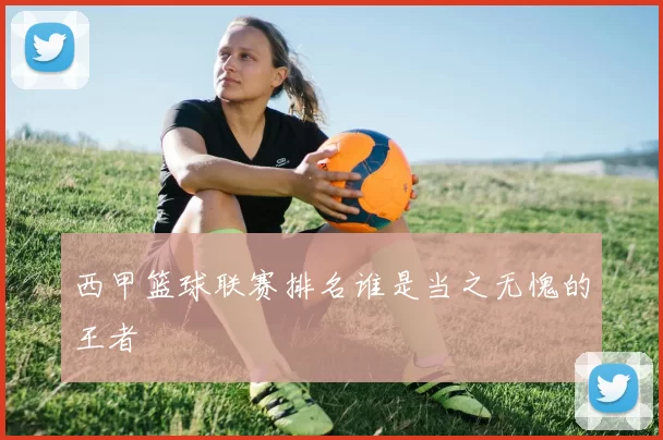 西甲篮球联赛排名谁是当之无愧的王者
