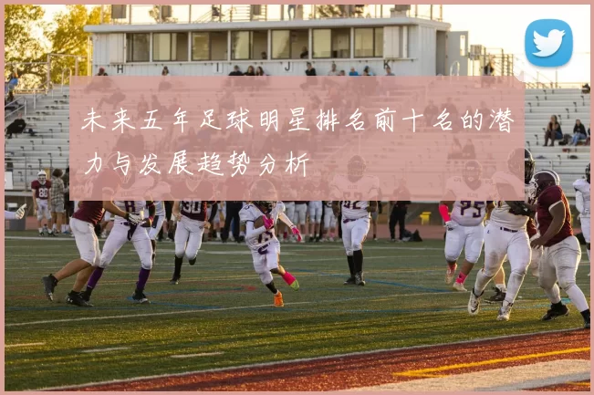 未来五年足球明星排名前十名的潜力与发展趋势分析