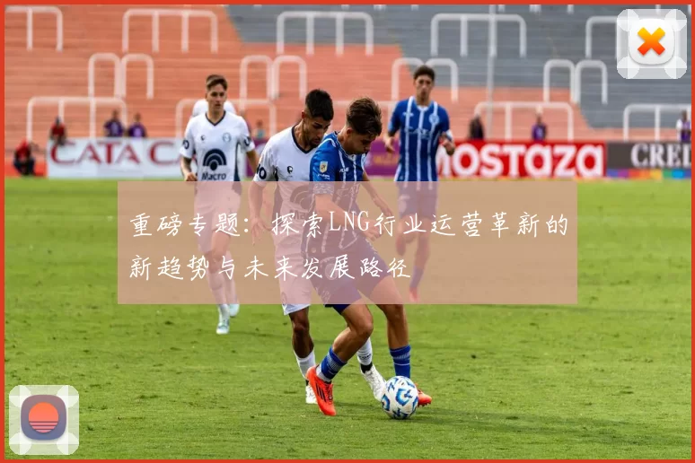 重磅专题：探索LNG行业运营革新的新趋势与未来发展路径