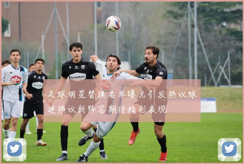 足球明星替换名单曝光引发热议球迷热议新阵容期待精彩表现