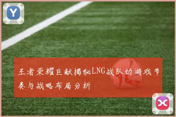 王者荣耀巨献揭秘LNG战队的游戏节奏与战略布局分析
