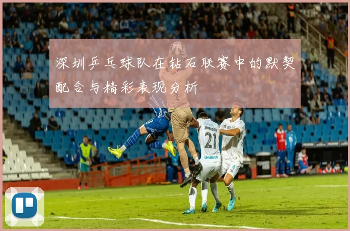 深圳乒乓球队在钻石联赛中的默契配合与精彩表现分析