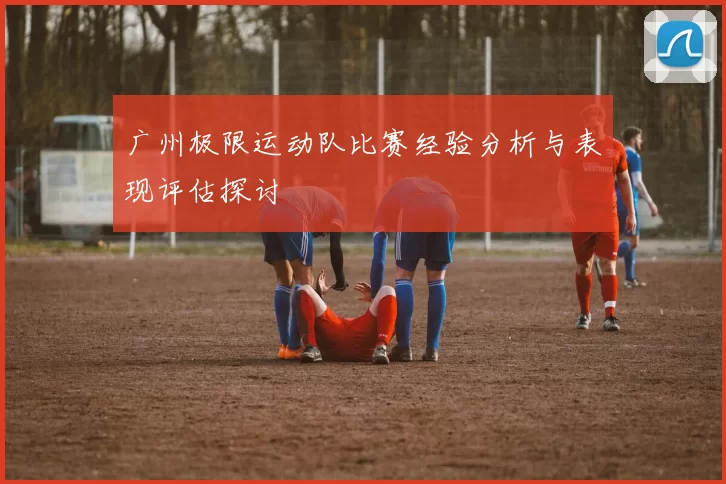 广州极限运动队比赛经验分析与表现评估探讨