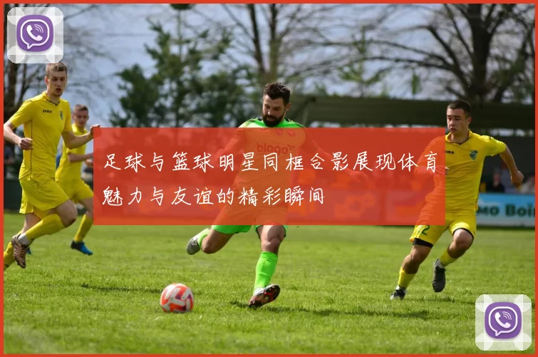足球与篮球明星同框合影展现体育魅力与友谊的精彩瞬间