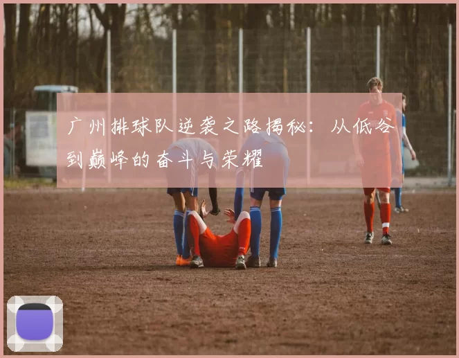 广州排球队逆袭之路揭秘：从低谷到巅峰的奋斗与荣耀