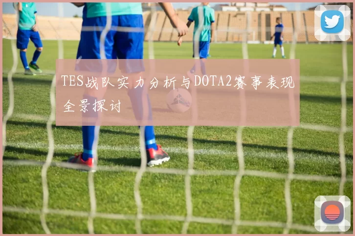 TES战队实力分析与DOTA2赛事表现全景探讨