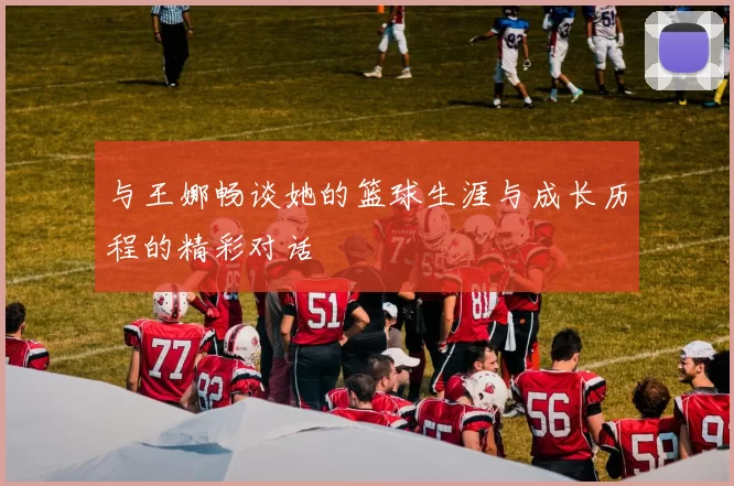 与王娜畅谈她的篮球生涯与成长历程的精彩对话