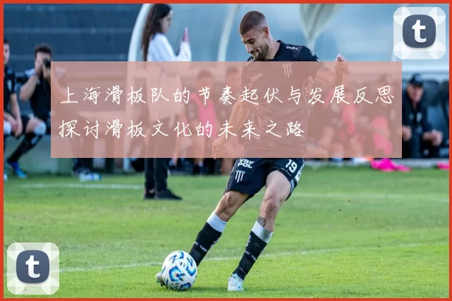 上海滑板队的节奏起伏与发展反思探讨滑板文化的未来之路
