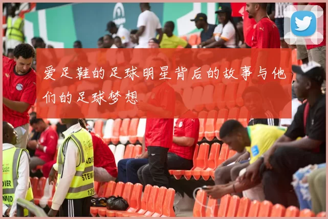 爱足鞋的足球明星背后的故事与他们的足球梦想