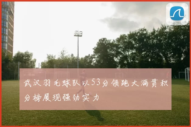 武汉羽毛球队以53分领跑大满贯积分榜展现强劲实力