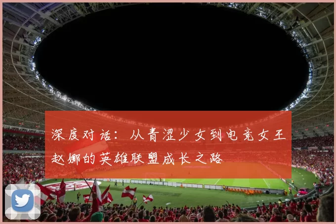 深度对话：从青涩少女到电竞女王赵娜的英雄联盟成长之路