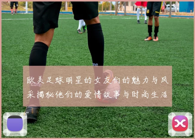 欧美足球明星的女友们的魅力与风采揭秘他们的爱情故事与时尚生活一览