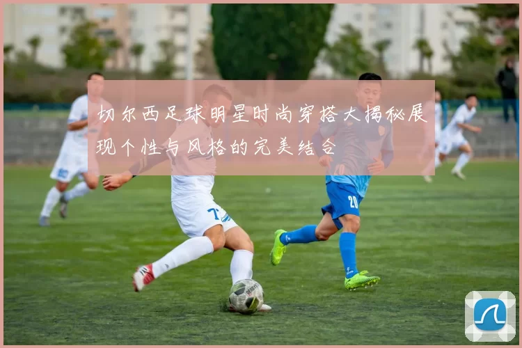 切尔西足球明星时尚穿搭大揭秘展现个性与风格的完美结合