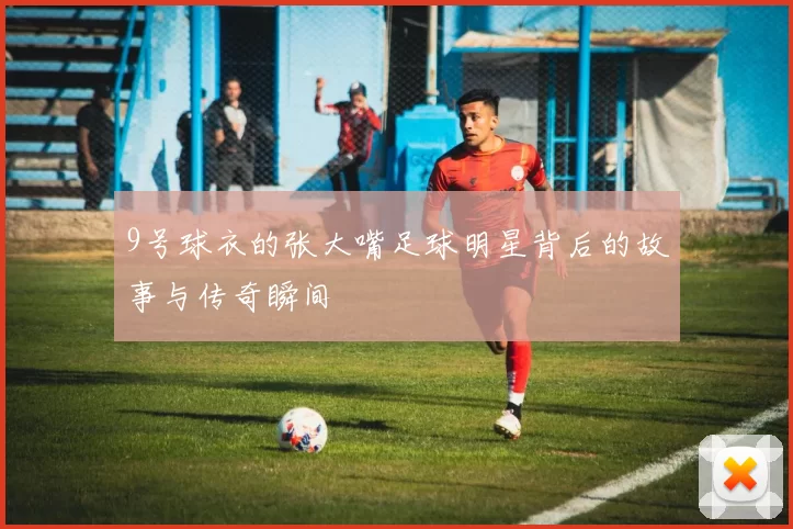 9号球衣的张大嘴足球明星背后的故事与传奇瞬间