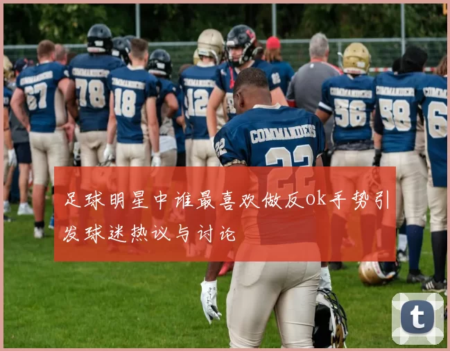 足球明星中谁最喜欢做反ok手势引发球迷热议与讨论