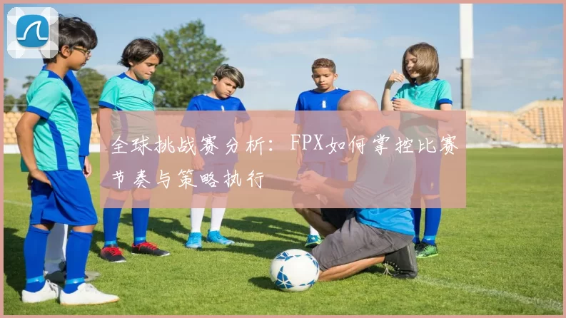 全球挑战赛分析：FPX如何掌控比赛节奏与策略执行