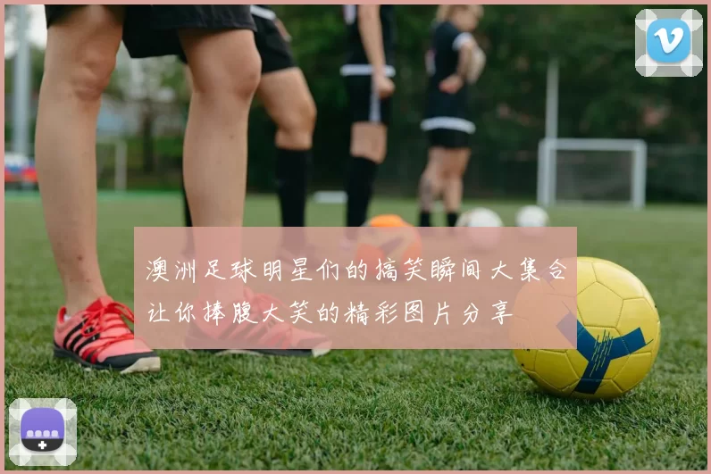 澳洲足球明星们的搞笑瞬间大集合让你捧腹大笑的精彩图片分享
