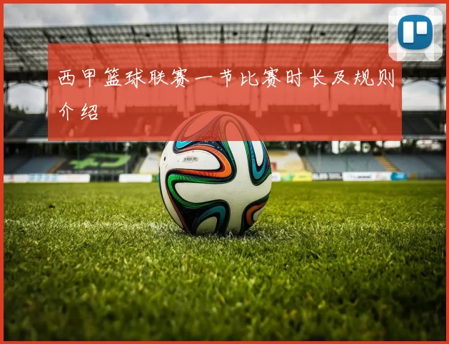 西甲篮球联赛一节比赛时长及规则介绍
