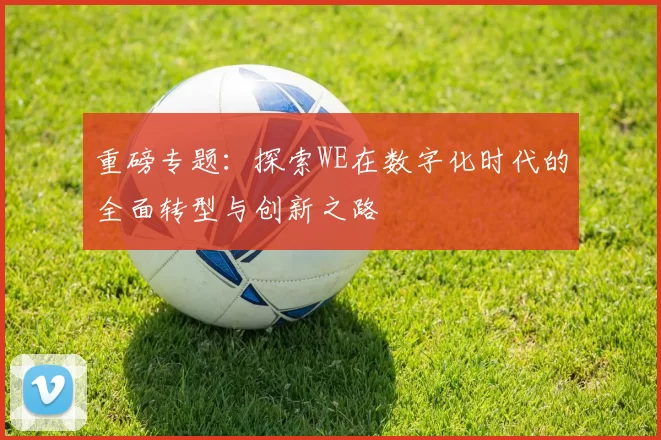 重磅专题：探索WE在数字化时代的全面转型与创新之路