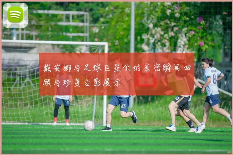 戴安娜与足球巨星们的亲密瞬间回顾与珍贵合影展示
