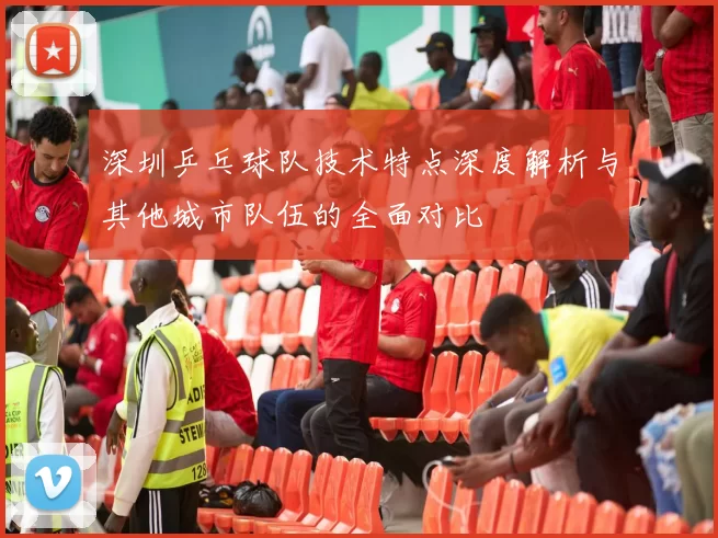 深圳乒乓球队技术特点深度解析与其他城市队伍的全面对比