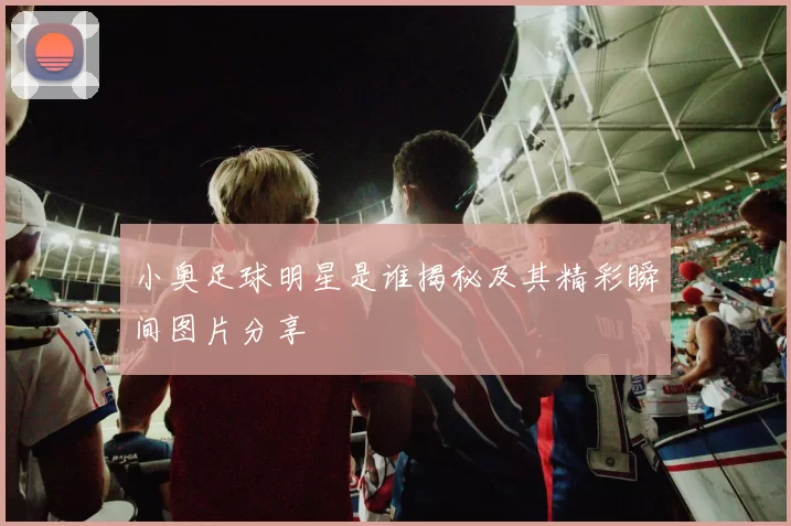小奥足球明星是谁揭秘及其精彩瞬间图片分享