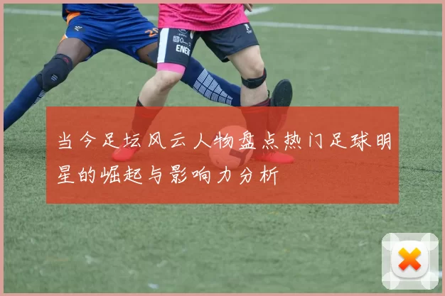 当今足坛风云人物盘点热门足球明星的崛起与影响力分析