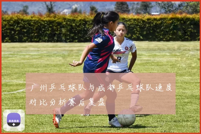 广州乒乓球队与成都乒乓球队速度对比分析赛后复盘