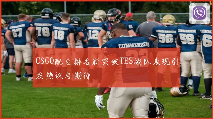 CSGO配合排名新突破TES战队表现引发热议与期待