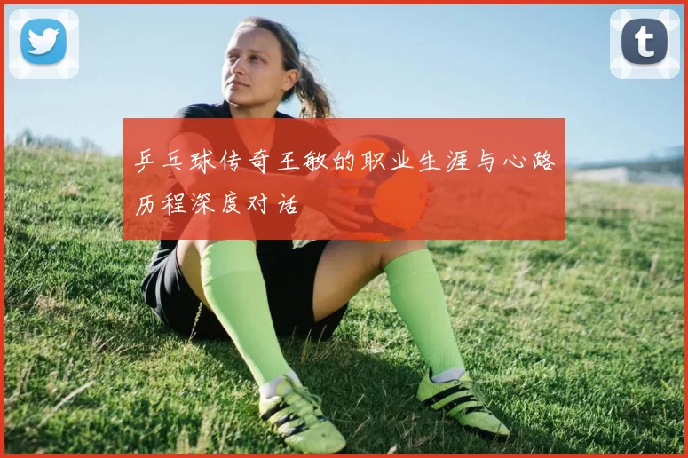 乒乓球传奇王敏的职业生涯与心路历程深度对话