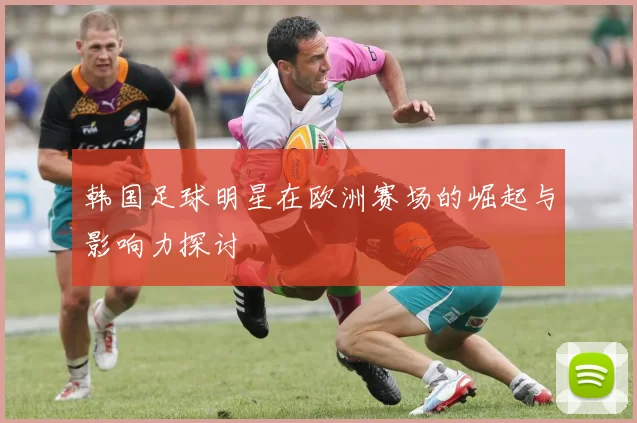 韩国足球明星在欧洲赛场的崛起与影响力探讨