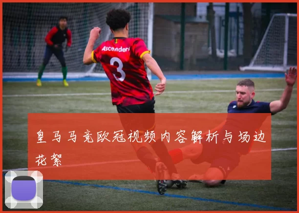 皇马马竞欧冠视频内容解析与场边花絮
