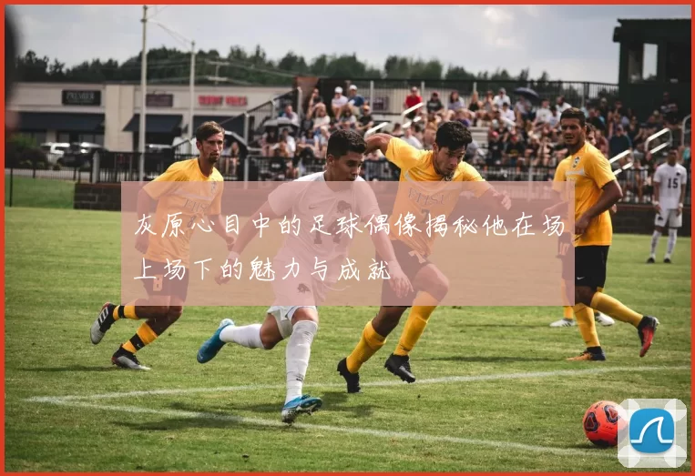 灰原心目中的足球偶像揭秘他在场上场下的魅力与成就