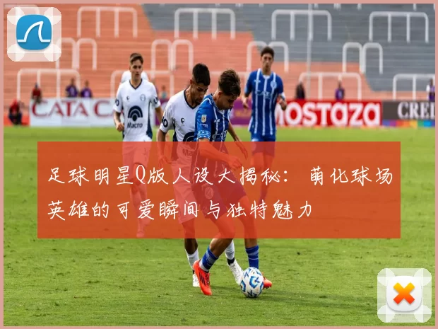 足球明星Q版人设大揭秘：萌化球场英雄的可爱瞬间与独特魅力