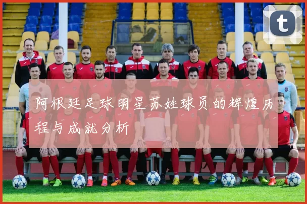 阿根廷足球明星苏姓球员的辉煌历程与成就分析