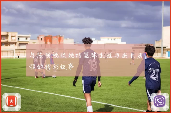 与陈丽畅谈她的篮球生涯与成长历程的精彩故事